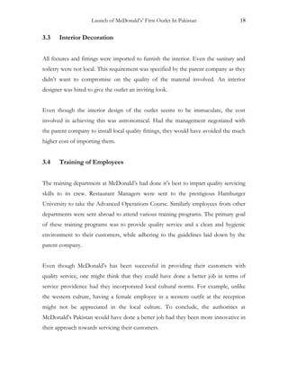 Launch of McDonald’s’ First Outlet In Pakistan 18
3.3 Interior Decoration
All fixtures and fittings were imported to furnish the interior. Even the sanitary and
toiletry were not local. This requirement was specified by the parent company as they
didn’t want to compromise on the quality of the material involved. An interior
designer was hired to give the outlet an inviting look.
Even though the interior design of the outlet seems to be immaculate, the cost
involved in achieving this was astronomical. Had the management negotiated with
the parent company to install local quality fittings, they would have avoided the much
higher cost of importing them.
3.4 Training of Employees
The training department at McDonald’s had done it’s best to impart quality servicing
skills to its crew. Restaurant Managers were sent to the prestigious Hamburger
University to take the Advanced Operations Course. Similarly employees from other
departments were sent abroad to attend various training programs. The primary goal
of these training programs was to provide quality service and a clean and hygienic
environment to their customers, while adhering to the guidelines laid down by the
parent company.
Even though McDonald’s has been successful in providing their customers with
quality service, one might think that they could have done a better job in terms of
service providence had they incorporated local cultural norms. For example, unlike
the western culture, having a female employee in a western outfit at the reception
might not be appreciated in the local culture. To conclude, the authorities at
McDonald’s Pakistan would have done a better job had they been more innovative in
their approach towards servicing their customers.
 