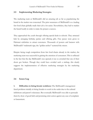 Launch of McDonald’s’ First Outlet In Pakistan 19
3.5 Implementing Marketing Strategies
The marketing team at McDonald’s did an amazing job as far as popularizing the
brand in the market was concerned. The prior awareness of McDonald’s as a leading
fast food chain globally made their job a lot easier. Nevertheless, they had to market
the brand locally in order to make the project a success.
They approached the youth through offering special deals in schools. They attracted
kids by arranging birthday parties and offering gifts. Free passes were given to
Pakistani celebrities to attract customers. Thousands of posters and banners with
McDonald’s’ trademark sign, the “golden arches” scattered the streets.
Despite facing tough competition from fast food chains already in the market, the
marketing team was successful in gaining the attention of consumers. This is reflected
in the fact that the day McDonald’s was opened; it was so crowded that one of their
doors got broken. Though they could have avoided such a mishap, this clearly
suggests the implementation of effective marketing strategies by the marketing
department.
3.6 Issues Log
1. Difficulties in hiring female workforce: The McDonald’s management
faced problems initially in hiring females to work in the outlet due to the cultural
inhibitions and parent’s reluctance. But eventually McDonald’s was able to persuade
them by show of good faith and promising strict action against any case of complaint
or harassment.
 
