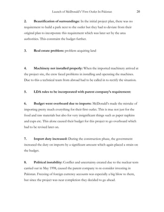 Launch of McDonald’s’ First Outlet In Pakistan 20
2. Beautification of surroundings: In the initial project plan, there was no
requirement to build a park next to the outlet but they had to deviate from their
original plan to incorporate this requirement which was later set by the area
authorities. This constraint the budget further.
3. Real estate problem: problem acquiring land
4. Machinery not installed properly: When the imported machinery arrived at
the project site, the crew faced problems in installing and operating the machines.
Due to this a technical team from abroad had to be called in to rectify the situation.
5. LDA rules to be incorporated with parent company’s requirement:
6. Budget went overboard due to imports: McDonald’s made the mistake of
importing pretty much everything for their first outlet. This is true not just for the
food and raw materials but also for very insignificant things such as paper napkins
and cups etc. This alone caused their budget for this project to go overboard which
had to be revised later on.
7. Import duty increased: During the construction phase, the government
increased the duty on imports by a significant amount which again placed a strain on
the budget.
8. Political instability: Conflict and uncertainty created due to the nuclear tests
carried out in May 1998, caused the parent company to re-consider investing in
Pakistan. Freezing of foreign currency accounts was especially a big blow to them,
but since the project was near completion they decided to go ahead.
 