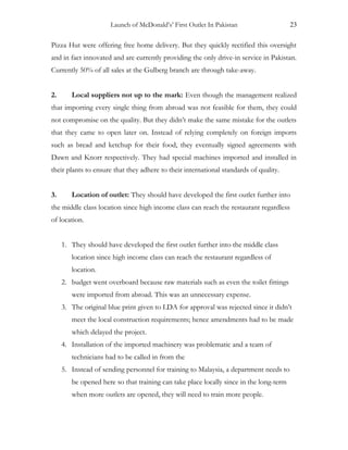 Launch of McDonald’s’ First Outlet In Pakistan 23
Pizza Hut were offering free home delivery. But they quickly rectified this oversight
and in fact innovated and are currently providing the only drive-in service in Pakistan.
Currently 50% of all sales at the Gulberg branch are through take-away.
2. Local suppliers not up to the mark: Even though the management realized
that importing every single thing from abroad was not feasible for them, they could
not compromise on the quality. But they didn’t make the same mistake for the outlets
that they came to open later on. Instead of relying completely on foreign imports
such as bread and ketchup for their food, they eventually signed agreements with
Dawn and Knorr respectively. They had special machines imported and installed in
their plants to ensure that they adhere to their international standards of quality.
3. Location of outlet: They should have developed the first outlet further into
the middle class location since high income class can reach the restaurant regardless
of location.
1. They should have developed the first outlet further into the middle class
location since high income class can reach the restaurant regardless of
location.
2. budget went overboard because raw materials such as even the toilet fittings
were imported from abroad. This was an unnecessary expense.
3. The original blue print given to LDA for approval was rejected since it didn’t
meet the local construction requirements; hence amendments had to be made
which delayed the project.
4. Installation of the imported machinery was problematic and a team of
technicians had to be called in from the
5. Instead of sending personnel for training to Malaysia, a department needs to
be opened here so that training can take place locally since in the long-term
when more outlets are opened, they will need to train more people.
 