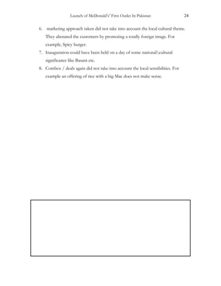 Launch of McDonald’s’ First Outlet In Pakistan 24
6. marketing approach taken did not take into account the local cultural theme.
They alienated the customers by promoting a totally foreign image. For
example, Spicy burger.
7. Inauguration could have been held on a day of some nationalcultural
significance like Basant etc.
8. Combos / deals again did not take into account the local sensibilities. For
example an offering of rice with a big Mac does not make sense.
 