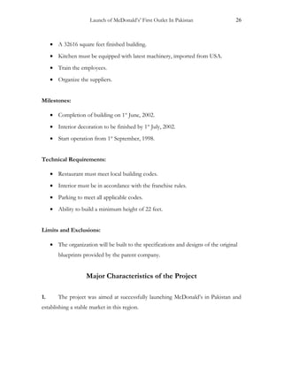 Launch of McDonald’s’ First Outlet In Pakistan 26
• A 32616 square feet finished building.
• Kitchen must be equipped with latest machinery, imported from USA.
• Train the employees.
• Organize the suppliers.
Milestones:
• Completion of building on 1st
June, 2002.
• Interior decoration to be finished by 1st
July, 2002.
• Start operation from 1st
September, 1998.
Technical Requirements:
• Restaurant must meet local building codes.
• Interior must be in accordance with the franchise rules.
• Parking to meet all applicable codes.
• Ability to build a minimum height of 22 feet.
Limits and Exclusions:
• The organization will be built to the specifications and designs of the original
blueprints provided by the parent company.
Major Characteristics of the Project
1. The project was aimed at successfully launching McDonald’s in Pakistan and
establishing a stable market in this region.
 
