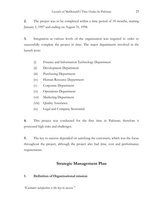 Launch of McDonald’s’ First Outlet In Pakistan 27
2. The project was to be completed within a time period of 18 months, starting
January 1, 1997 and ending on August 31, 1998.
3. Integration at various levels of the organization was required in order to
successfully complete the project in time. The major departments involved in the
launch were:
(i) Finance and Information Technology Department
(ii) Development Department
(iii) Purchasing Department
(iv) Human Resource Department
(v) Corporate Department
(vi) Operations Department
(vii) Marketing Department
(viii) Quality Assurance
(ix) Legal and Company Secretarial
4. This project was conducted for the first time in Pakistan; therefore it
possessed high risks and challenges.
5. The key to success depended on satisfying the customers, which was the focus
throughout the project, although the project also had time, cost and performance
requirements.
Strategic Management Plan
1. Definition of Organizational mission
“Customer satisfaction is the key to success.”
 