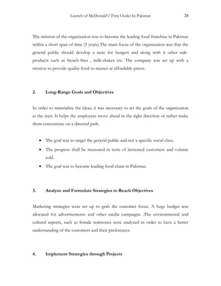 Launch of McDonald’s’ First Outlet In Pakistan 28
The mission of the organization was to become the leading food franchise in Pakistan
within a short span of time (5 years).The main focus of the organization was that the
general public should develop a taste for burgers and along with it other side-
products such as french-fries , milk-shakes etc. The company was set up with a
mission to provide quality food to masses at affordable prices.
2. Long-Range Goals and Objectives
In order to materialize the ideas, it was necessary to set the goals of the organization
at the start. It helps the employees move ahead in the right direction or rather make
them concentrate on a directed path.
• The goal was to target the general public and not a specific social class.
• The progress shall be measured in term of increased customers and volume
sold.
• The goal was to become leading food chain in Pakistan.
3. Analyze and Formulate Strategies to Reach Objectives
Marketing strategies were set up to grab the customer focus. A huge budget was
allocated for advertisements and other media campaigns .The environmental and
cultural aspects, such as female waitresses were analyzed in order to have a better
understanding of the customers and their preferences.
4. Implement Strategies through Projects
 