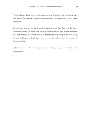 Launch of McDonald’s’ First Outlet In Pakistan 29
To have better skilled labor, employees were hired form the local market and were
sent abroad for a month’s vigorous training exercise, in order to serve better to the
customers.
Organization was set up as a matrix organization so that there can be better
interaction among the employees, to avoid implementation gaps. Latest equipment
was imported into the country and an IT Department was set up in the head-office,
in order to have an updated record system to continuously monitor the progress of
the organization.
All this measures helped the organization in attaining the goals set initially by the
management.
 