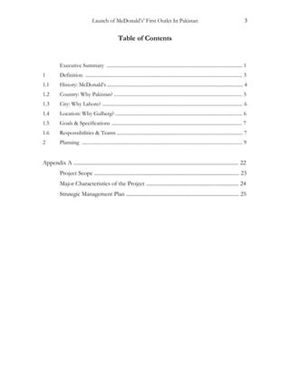 Launch of McDonald’s’ First Outlet In Pakistan 3
Table of Contents
Executive Summary ............................................................................................................. 1
1 Definition .............................................................................................................................. 3
1.1 History: McDonald’s ............................................................................................................. 4
1.2 Country: Why Pakistan? ....................................................................................................... 5
1.3 City: Why Lahore? ................................................................................................................. 6
1.4 Location: Why Gulberg? ...................................................................................................... 6
1.5 Goals & Specifications ......................................................................................................... 7
1.6 Responsibilities & Teams ..................................................................................................... 7
2 Planning ................................................................................................................................. 9
Appendix A ........................................................................................................................... 22
Project Scope ............................................................................................................ 23
Major Characteristics of the Project ..................................................................... 24
Strategic Management Plan .................................................................................... 25
 