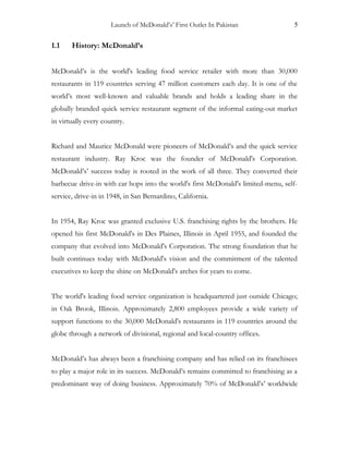 Launch of McDonald’s’ First Outlet In Pakistan 5
1.1 History: McDonald’s
McDonald’s is the world's leading food service retailer with more than 30,000
restaurants in 119 countries serving 47 million customers each day. It is one of the
world’s most well-known and valuable brands and holds a leading share in the
globally branded quick service restaurant segment of the informal eating-out market
in virtually every country.
Richard and Maurice McDonald were pioneers of McDonald’s and the quick service
restaurant industry. Ray Kroc was the founder of McDonald's Corporation.
McDonald’s’ success today is rooted in the work of all three. They converted their
barbecue drive-in with car hops into the world's first McDonald's limited-menu, self-
service, drive-in in 1948, in San Bernardino, California.
In 1954, Ray Kroc was granted exclusive U.S. franchising rights by the brothers. He
opened his first McDonald's in Des Plaines, Illinois in April 1955, and founded the
company that evolved into McDonald's Corporation. The strong foundation that he
built continues today with McDonald's vision and the commitment of the talented
executives to keep the shine on McDonald's arches for years to come.
The world's leading food service organization is headquartered just outside Chicago;
in Oak Brook, Illinois. Approximately 2,800 employees provide a wide variety of
support functions to the 30,000 McDonald's restaurants in 119 countries around the
globe through a network of divisional, regional and local-country offices.
McDonald’s has always been a franchising company and has relied on its franchisees
to play a major role in its success. McDonald’s remains committed to franchising as a
predominant way of doing business. Approximately 70% of McDonald’s’ worldwide
 