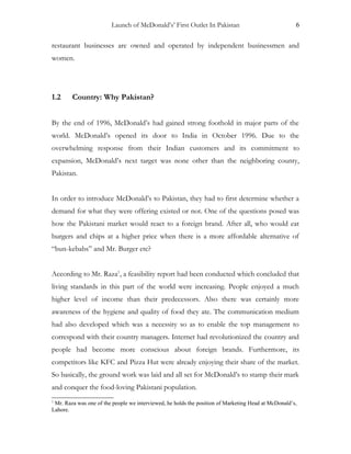 Launch of McDonald’s’ First Outlet In Pakistan 6
restaurant businesses are owned and operated by independent businessmen and
women.
1.2 Country: Why Pakistan?
By the end of 1996, McDonald’s had gained strong foothold in major parts of the
world. McDonald’s opened its door to India in October 1996. Due to the
overwhelming response from their Indian customers and its commitment to
expansion, McDonald’s next target was none other than the neighboring county,
Pakistan.
In order to introduce McDonald’s to Pakistan, they had to first determine whether a
demand for what they were offering existed or not. One of the questions posed was
how the Pakistani market would react to a foreign brand. After all, who would eat
burgers and chips at a higher price when there is a more affordable alternative of
“bun-kebabs” and Mr. Burger etc?
According to Mr. Raza1
, a feasibility report had been conducted which concluded that
living standards in this part of the world were increasing. People enjoyed a much
higher level of income than their predecessors. Also there was certainly more
awareness of the hygiene and quality of food they ate. The communication medium
had also developed which was a necessity so as to enable the top management to
correspond with their country managers. Internet had revolutionized the country and
people had become more conscious about foreign brands. Furthermore, its
competitors like KFC and Pizza Hut were already enjoying their share of the market.
So basically, the ground work was laid and all set for McDonald’s to stamp their mark
and conquer the food-loving Pakistani population.
1
Mr. Raza was one of the people we interviewed, he holds the position of Marketing Head at McDonald’s,
Lahore.
 