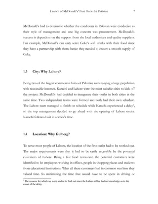 Launch of McDonald’s’ First Outlet In Pakistan 7
McDonald’s had to determine whether the conditions in Pakistan were conducive to
their style of management and one big concern was procurement. McDonald’s
success is dependent on the support from the local authorities and quality suppliers.
For example, McDonald’s can only serve Coke’s soft drinks with their food since
they have a partnership with them; hence they needed to ensure a smooth supply of
Coke.
1.3 City: Why Lahore?
Being two of the largest commercial hubs of Pakistan and enjoying a large population
with reasonable incomes, Karachi and Lahore were the most suitable cities to kick off
the project. McDonald’s had decided to inaugurate their outlet in both cities at the
same time. Two independent teams were formed and both had their own schedule.
The Lahore team managed to finish on schedule while Karachi experienced a delay2
,
so the top management decided to go ahead with the opening of Lahore outlet.
Karachi followed suit in a week’s time.
1.4 Location: Why Gulberg?
To serve most people of Lahore, the location of the first outlet had to be worked out.
The major requirements were that it had to be easily accessible by the potential
customers of Lahore. Being a fast food restaurant, the potential customers were
identified to be employees working in offices, people in shopping plazas and students
from educational institutions. What all these customers had in common was how they
valued time. So minimizing the time that would have to be spent in driving or
2
The reasons for which we were unable to find out since the Lahore office had no knowledge as to the
cause of the delay.
 