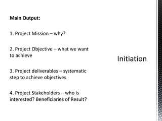 Main Output:
1. Project Mission – why?
2. Project Objective – what we want
to achieve
3. Project deliverables – systematic
step to achieve objectives
4. Project Stakeholders – who is
interested? Beneficiaries of Result?
 