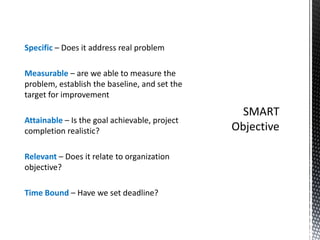 Specific – Does it address real problem
Measurable – are we able to measure the
problem, establish the baseline, and set the
target for improvement
Attainable – Is the goal achievable, project
completion realistic?
Relevant – Does it relate to organization
objective?
Time Bound – Have we set deadline?
 