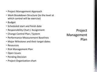  Project Management Approach
 Work Breakdown Structure (to the level at
which control will be exercise)
 Budget
 Scheduled start and finish date
 Responsibility Chart / Assignment
 Change Control Plan / System
 Performance Measurement Baselines
 Major Milestone and their target dates
 Resources
 Risk Management Plan
 Open Issues
 Pending Decision
 Project Organization chart
 