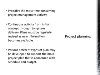 Probably the most time-consuming
project management activity.
Continuous activity from initial
concept through to system
delivery. Plans must be regularly
revised as new information
becomes available.
Various different types of plan may
be developed to support the main
project plan that is concerned with
schedule and budget.
 