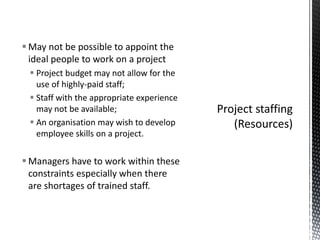  May not be possible to appoint the
ideal people to work on a project
 Project budget may not allow for the
use of highly-paid staff;
 Staff with the appropriate experience
may not be available;
 An organisation may wish to develop
employee skills on a project.
 Managers have to work within these
constraints especially when there
are shortages of trained staff.
 