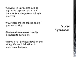 Activities in a project should be
organised to produce tangible
outputs for management to judge
progress.
Milestones are the end-point of a
process activity.
Deliverables are project results
delivered to customers.
The waterfall process allows for the
straightforward definition of
progress milestones.
 