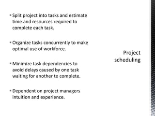 Split project into tasks and estimate
time and resources required to
complete each task.
Organize tasks concurrently to make
optimal use of workforce.
Minimize task dependencies to
avoid delays caused by one task
waiting for another to complete.
Dependent on project managers
intuition and experience.
 