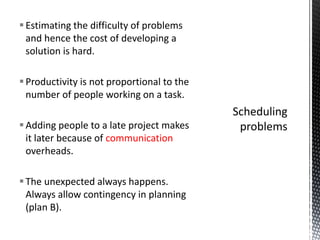 Estimating the difficulty of problems
and hence the cost of developing a
solution is hard.
Productivity is not proportional to the
number of people working on a task.
Adding people to a late project makes
it later because of communication
overheads.
The unexpected always happens.
Always allow contingency in planning
(plan B).
 
