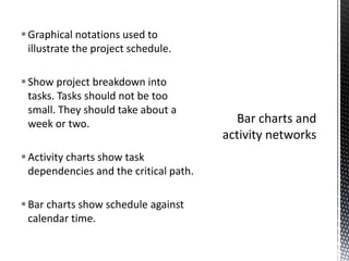 Graphical notations used to
illustrate the project schedule.
Show project breakdown into
tasks. Tasks should not be too
small. They should take about a
week or two.
Activity charts show task
dependencies and the critical path.
Bar charts show schedule against
calendar time.
 