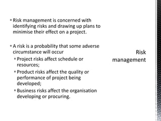 Risk management is concerned with
identifying risks and drawing up plans to
minimise their effect on a project.
A risk is a probability that some adverse
circumstance will occur
Project risks affect schedule or
resources;
Product risks affect the quality or
performance of project being
developed;
Business risks affect the organisation
developing or procuring.
 