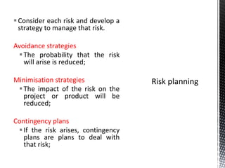 Consider each risk and develop a
strategy to manage that risk.
Avoidance strategies
The probability that the risk
will arise is reduced;
Minimisation strategies
The impact of the risk on the
project or product will be
reduced;
Contingency plans
If the risk arises, contingency
plans are plans to deal with
that risk;
 