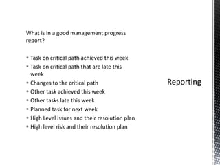 What is in a good management progress
report?
 Task on critical path achieved this week
 Task on critical path that are late this
week
 Changes to the critical path
 Other task achieved this week
 Other tasks late this week
 Planned task for next week
 High Level issues and their resolution plan
 High level risk and their resolution plan
 