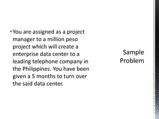 You are assigned as a project
manager to a million peso
project which will create a
enterprise data center to a
leading telephone company in
the Philippines. You have been
given a 5 months to turn over
the said data center.
 