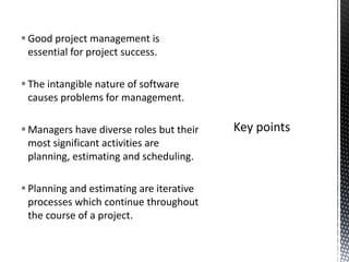  Good project management is
essential for project success.
 The intangible nature of software
causes problems for management.
 Managers have diverse roles but their
most significant activities are
planning, estimating and scheduling.
 Planning and estimating are iterative
processes which continue throughout
the course of a project.
 