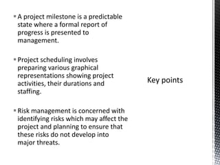 A project milestone is a predictable
state where a formal report of
progress is presented to
management.
Project scheduling involves
preparing various graphical
representations showing project
activities, their durations and
staffing.
Risk management is concerned with
identifying risks which may affect the
project and planning to ensure that
these risks do not develop into
major threats.
 
