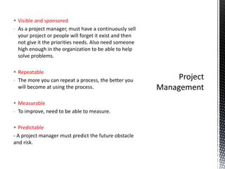  Visible and sponsored
- As a project manager, must have a continuously sell
your project or people will forget it exist and then
not give it the priorities needs. Also need someone
high enough in the organization to be able to help
solve problems.
 Repeatable
- The more you can repeat a process, the better you
will become at using the process.
 Measurable
- To improve, need to be able to measure.
 Predictable
- A project manager must predict the future obstacle
and risk.
 