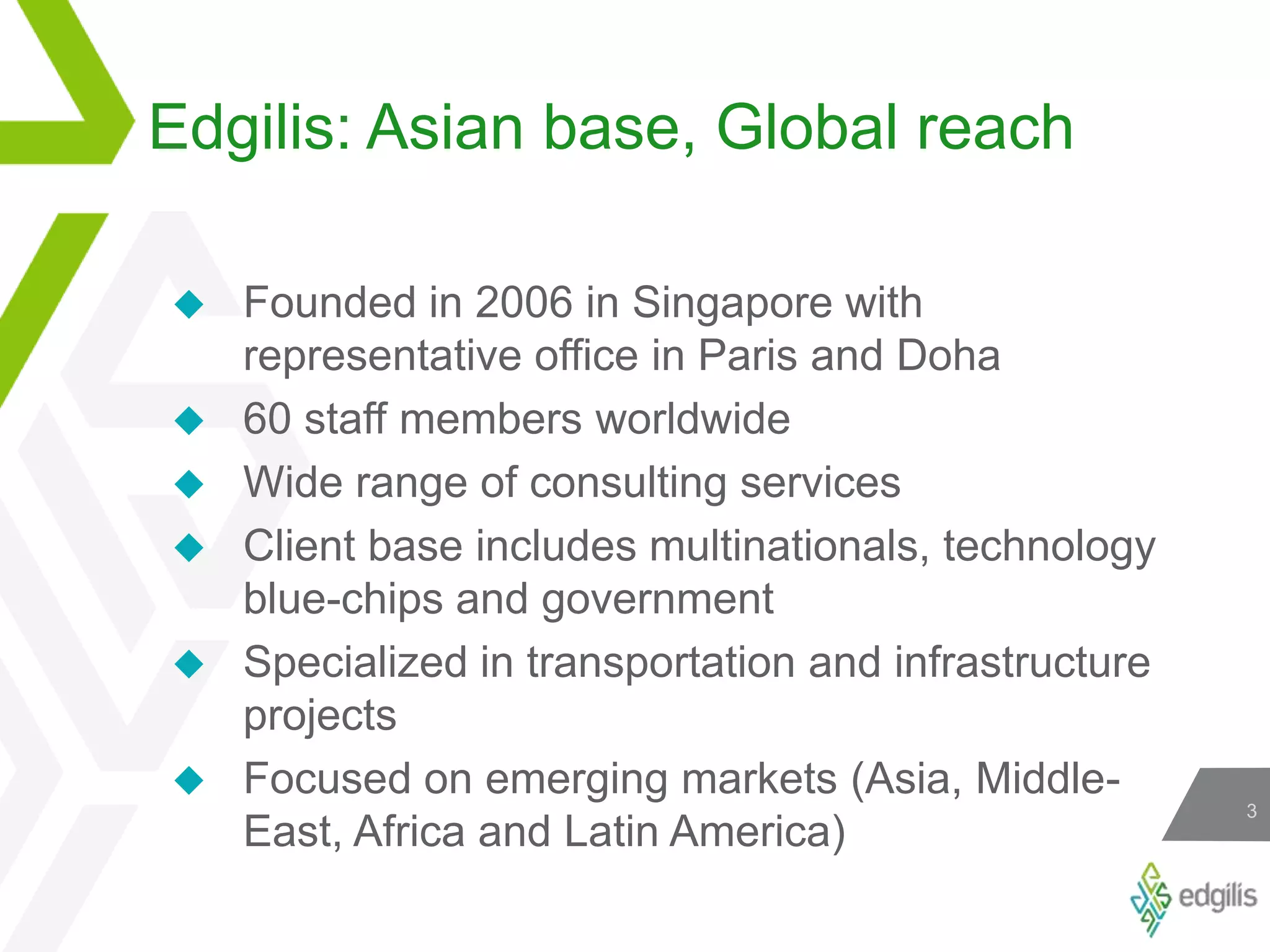 Edgilis: Asian base, Global reachFounded in 2006 in Singapore with representative office in Paris and Doha60 staff members worldwideWide range of consulting servicesClient base includes multinationals, technology blue-chips and governmentSpecialized in transportation and infrastructure projectsFocused on emerging markets (Asia, Middle-East, Africa and Latin America)