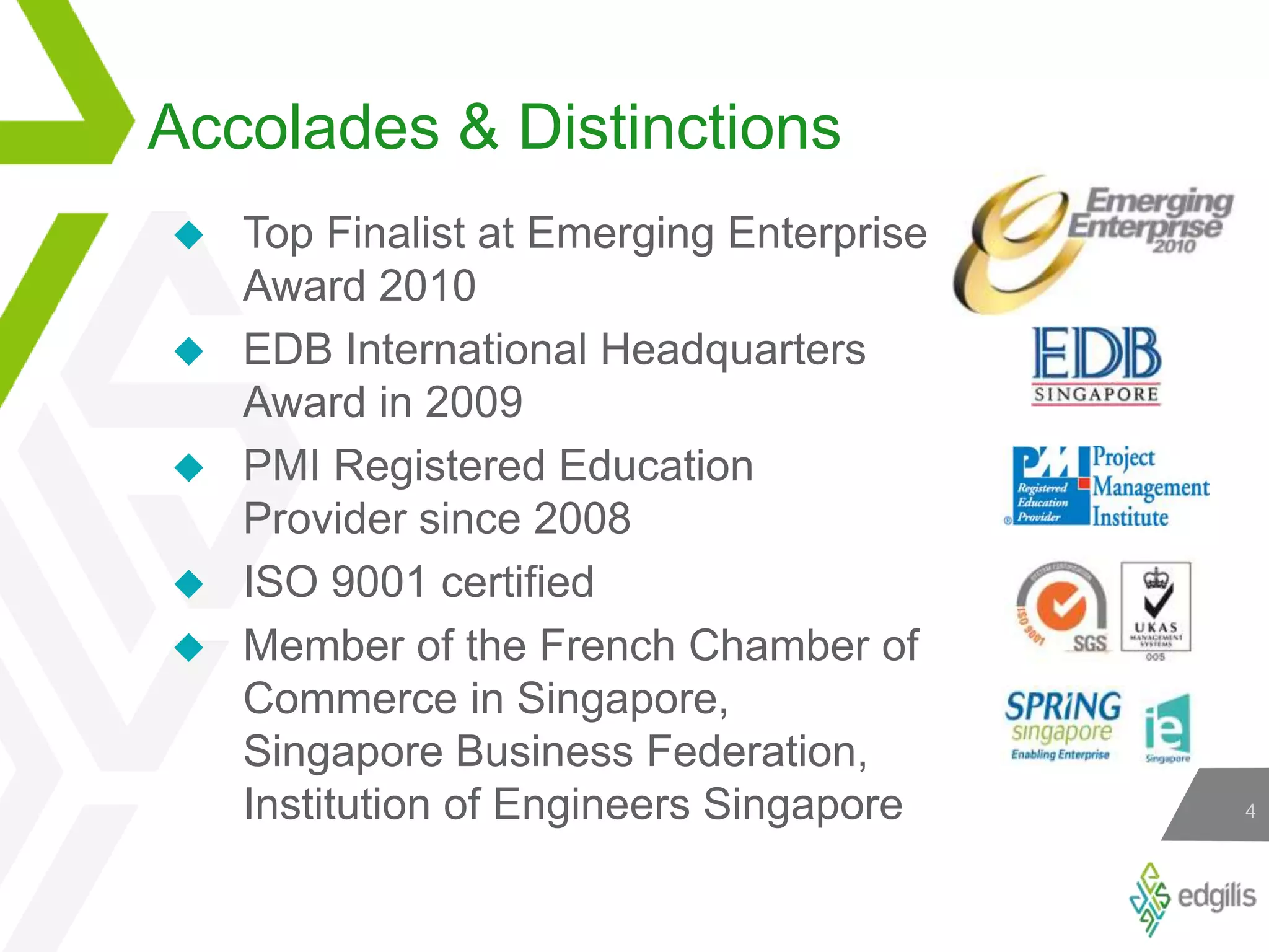 Accolades &amp; DistinctionsTop Finalist at Emerging Enterprise Award 2010EDB International Headquarters Award in 2009PMI Registered Education Provider since 2008ISO 9001 certifiedMember of the French Chamber of Commerce in Singapore, Singapore Business Federation, Institution of Engineers Singapore