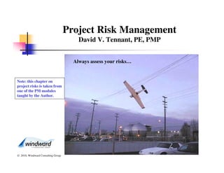 Project Risk Management
                                        David V. Tennant, PE, PMP


                                      Always assess your risks…


Note: this chapter on
project risks is taken from
one of the PM modules
taught by the Author.




© 2010, Windward Consulting Group
 