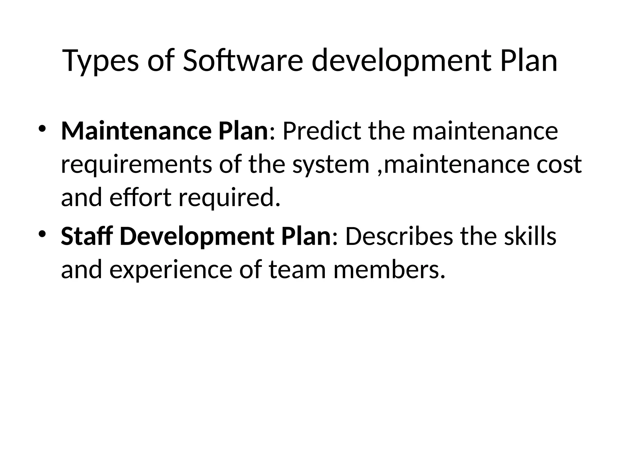 Types of Software development Plan
• Maintenance Plan: Predict the maintenance
requirements of the system ,maintenance cost
and effort required.
• Staff Development Plan: Describes the skills
and experience of team members.
 