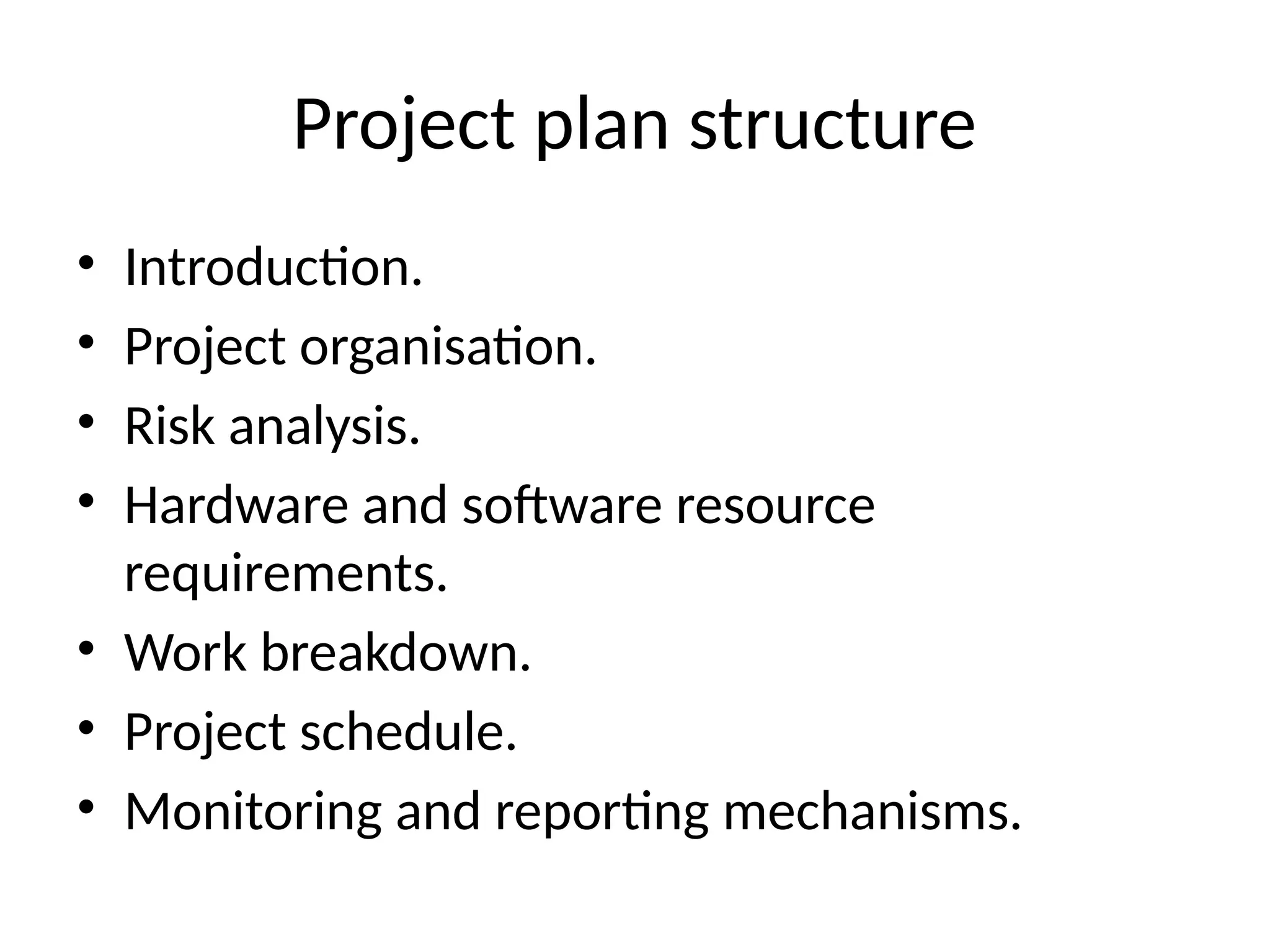 Project plan structure
• Introduction.
• Project organisation.
• Risk analysis.
• Hardware and software resource
requirements.
• Work breakdown.
• Project schedule.
• Monitoring and reporting mechanisms.
 