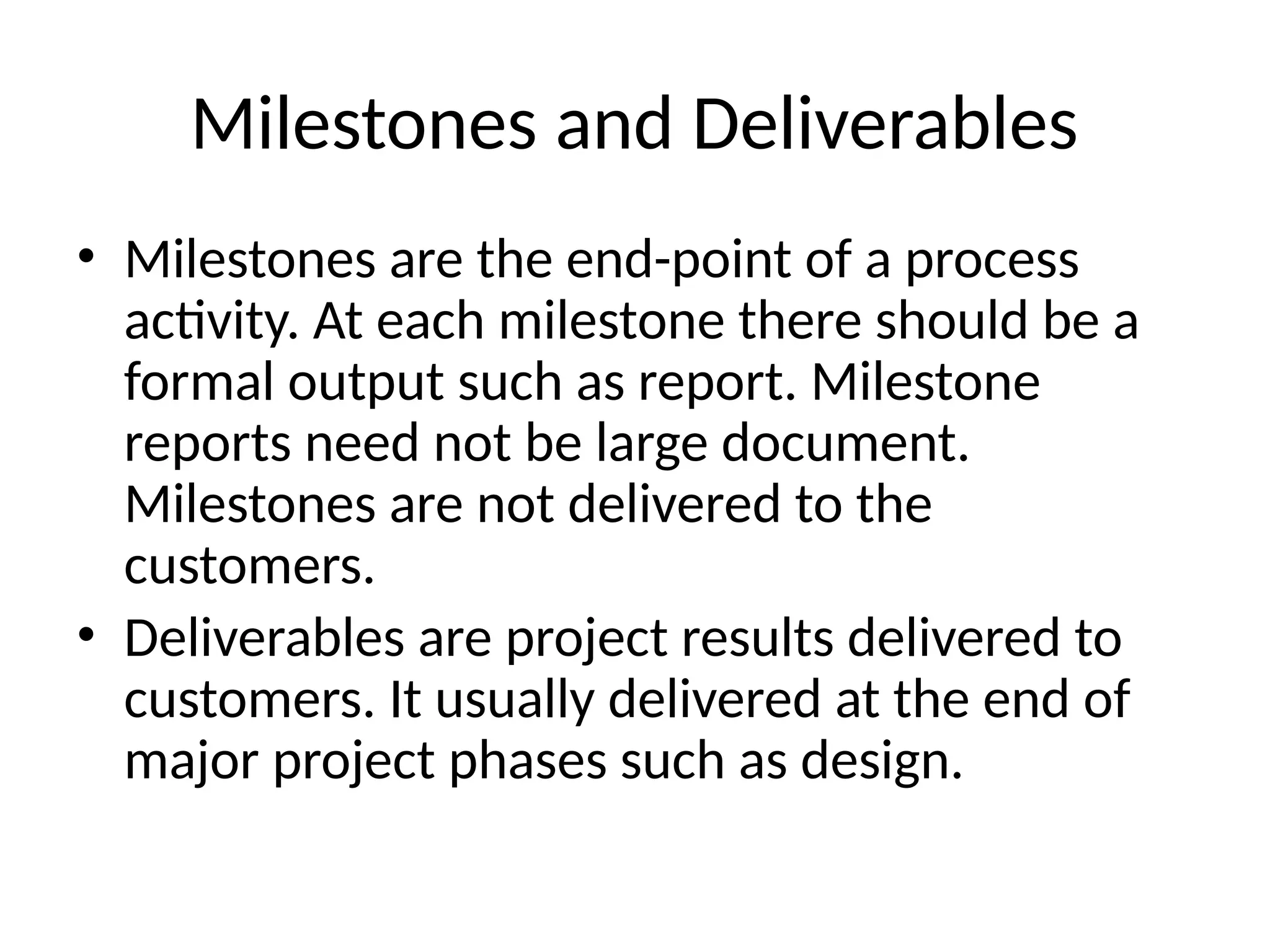 Milestones and Deliverables
• Milestones are the end-point of a process
activity. At each milestone there should be a
formal output such as report. Milestone
reports need not be large document.
Milestones are not delivered to the
customers.
• Deliverables are project results delivered to
customers. It usually delivered at the end of
major project phases such as design.
 