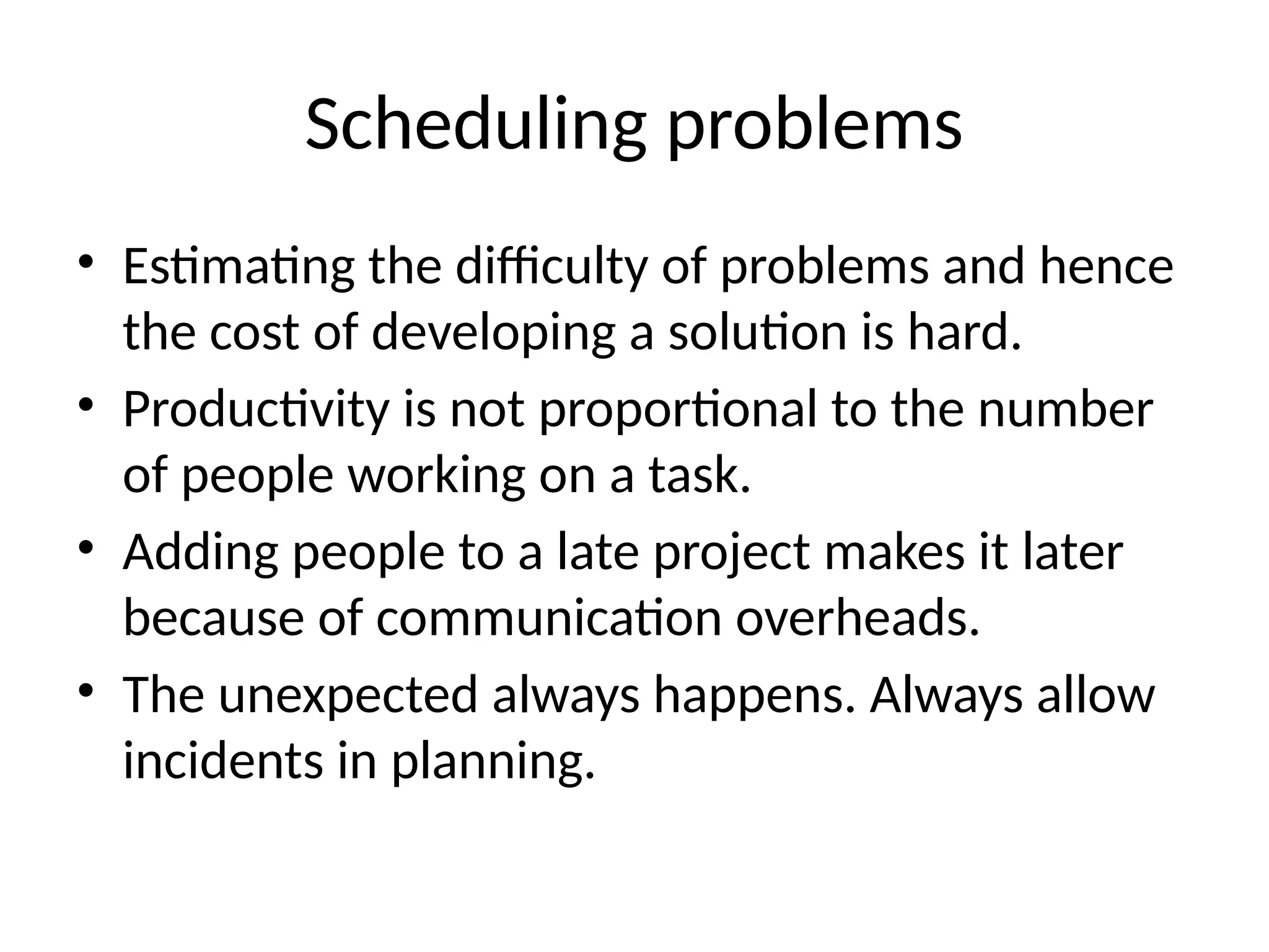 Scheduling problems
• Estimating the difficulty of problems and hence
the cost of developing a solution is hard.
• Productivity is not proportional to the number
of people working on a task.
• Adding people to a late project makes it later
because of communication overheads.
• The unexpected always happens. Always allow
incidents in planning.
 