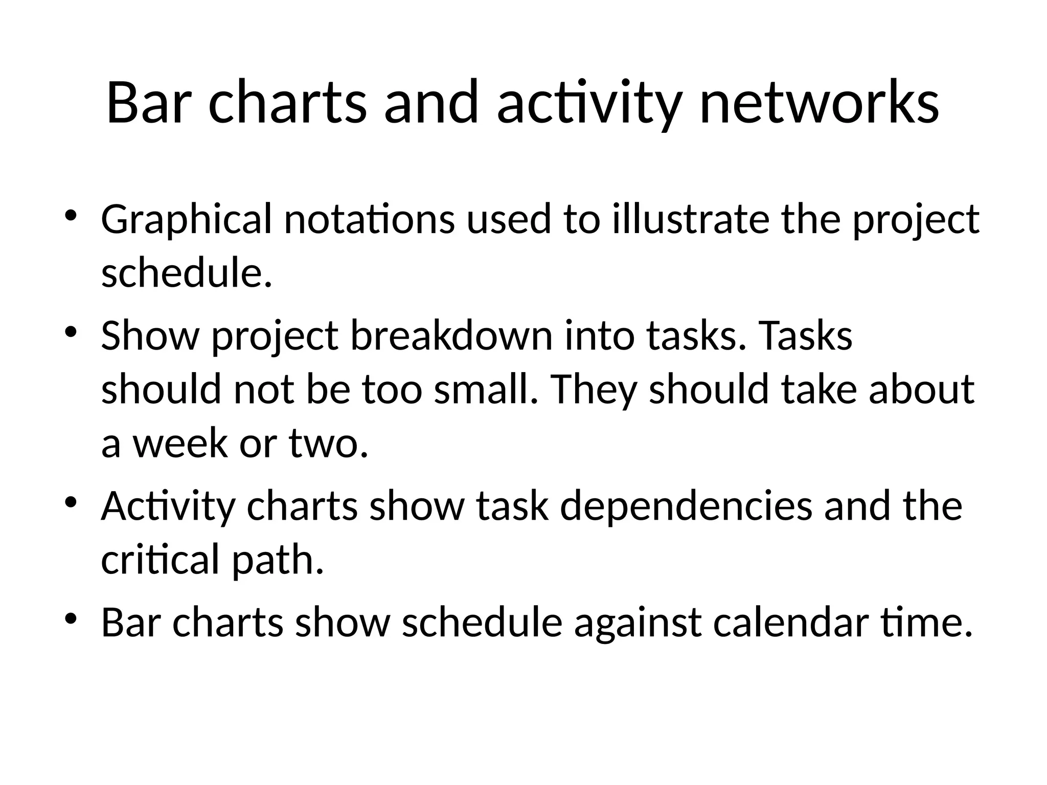 Bar charts and activity networks
• Graphical notations used to illustrate the project
schedule.
• Show project breakdown into tasks. Tasks
should not be too small. They should take about
a week or two.
• Activity charts show task dependencies and the
critical path.
• Bar charts show schedule against calendar time.
 