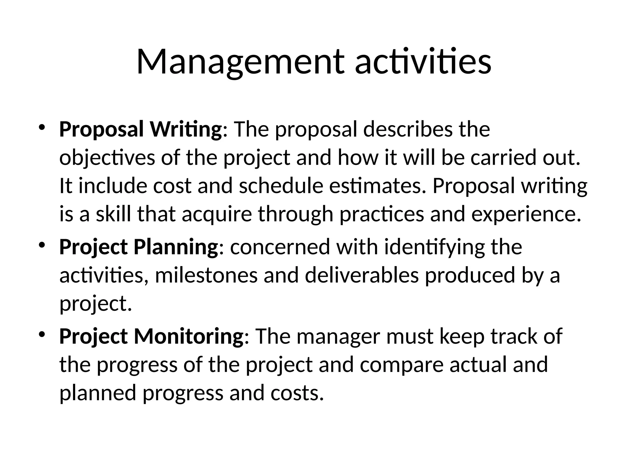 Management activities
• Proposal Writing: The proposal describes the
objectives of the project and how it will be carried out.
It include cost and schedule estimates. Proposal writing
is a skill that acquire through practices and experience.
• Project Planning: concerned with identifying the
activities, milestones and deliverables produced by a
project.
• Project Monitoring: The manager must keep track of
the progress of the project and compare actual and
planned progress and costs.
 