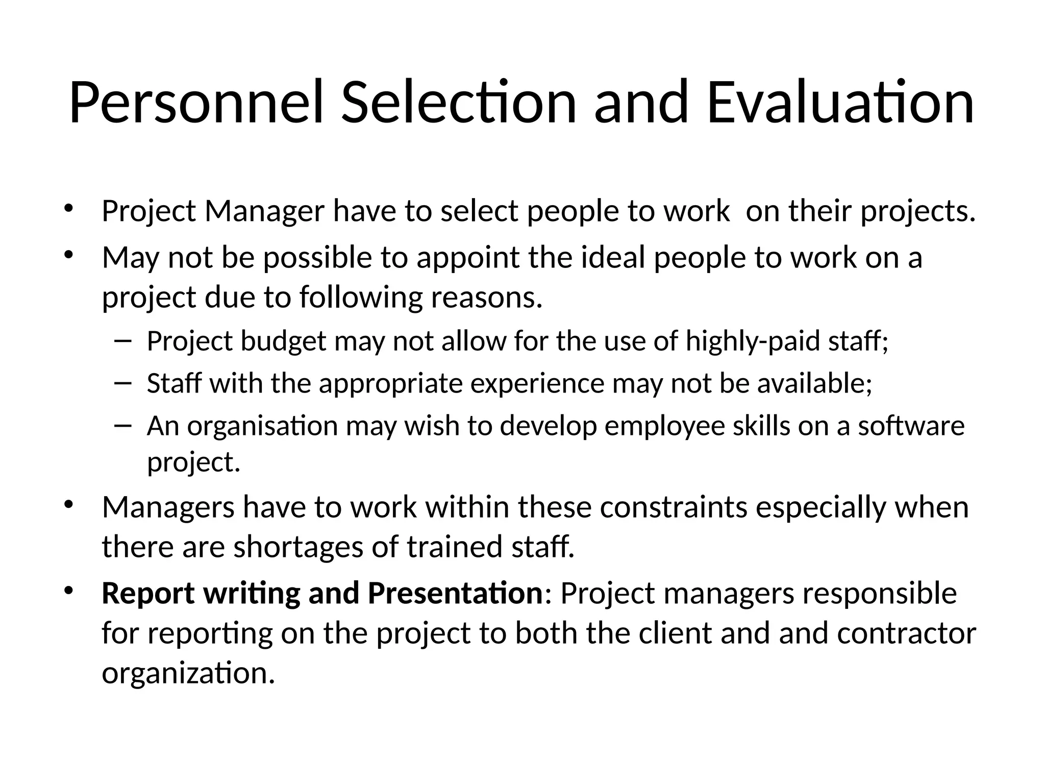 Personnel Selection and Evaluation
• Project Manager have to select people to work on their projects.
• May not be possible to appoint the ideal people to work on a
project due to following reasons.
– Project budget may not allow for the use of highly-paid staff;
– Staff with the appropriate experience may not be available;
– An organisation may wish to develop employee skills on a software
project.
• Managers have to work within these constraints especially when
there are shortages of trained staff.
• Report writing and Presentation: Project managers responsible
for reporting on the project to both the client and and contractor
organization.
 