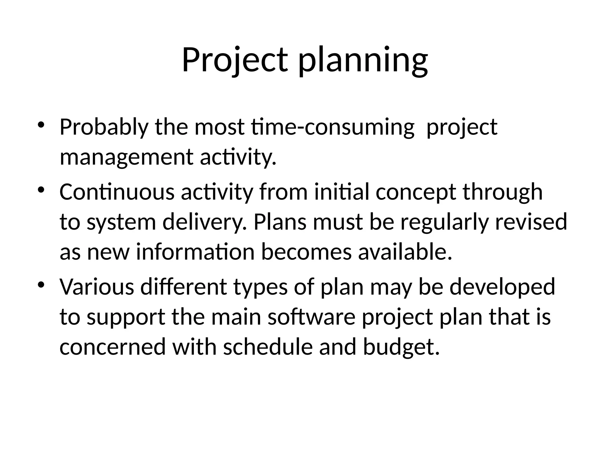 Project planning
• Probably the most time-consuming project
management activity.
• Continuous activity from initial concept through
to system delivery. Plans must be regularly revised
as new information becomes available.
• Various different types of plan may be developed
to support the main software project plan that is
concerned with schedule and budget.
 