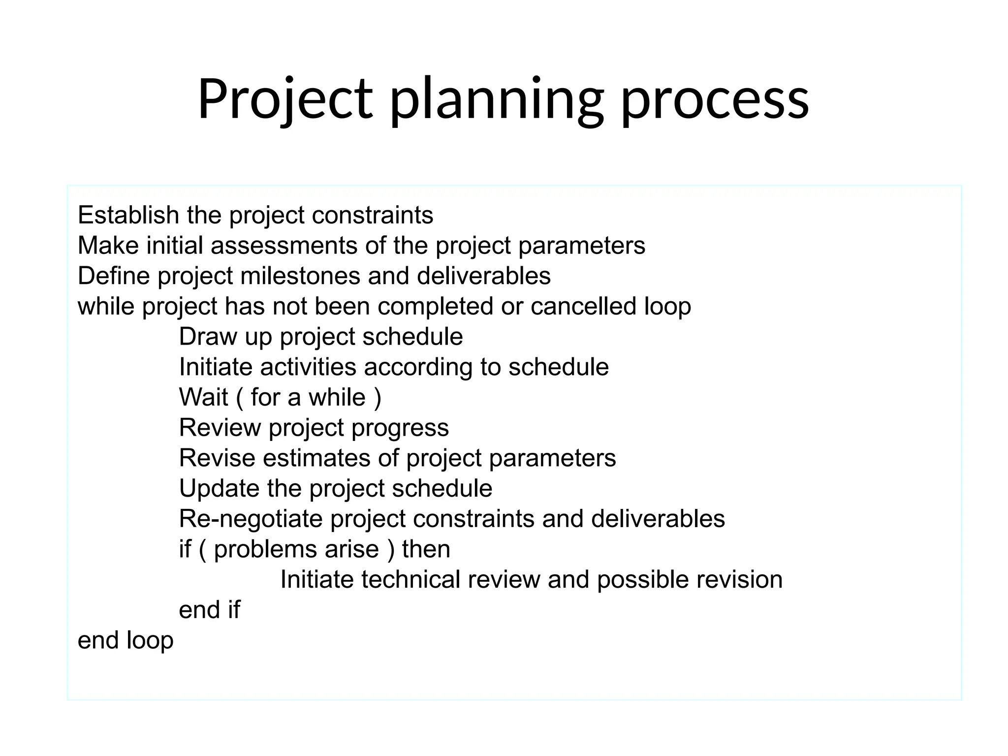 Project planning process
Establish the project constraints
Make initial assessments of the project parameters
Define project milestones and deliverables
while project has not been completed or cancelled loop
Draw up project schedule
Initiate activities according to schedule
Wait ( for a while )
Review project progress
Revise estimates of project parameters
Update the project schedule
Re-negotiate project constraints and deliverables
if ( problems arise ) then
Initiate technical review and possible revision
end if
end loop
 