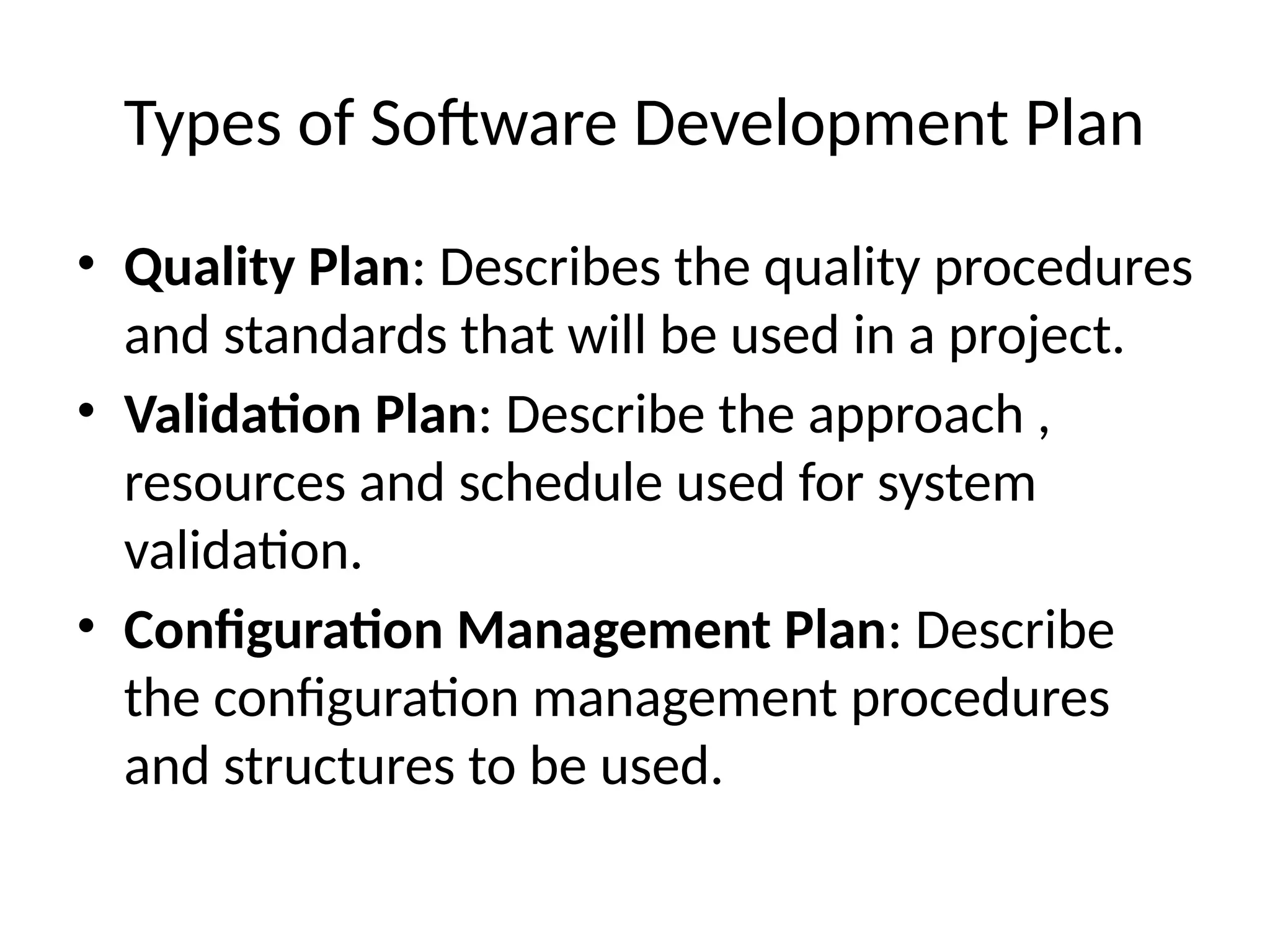 Types of Software Development Plan
• Quality Plan: Describes the quality procedures
and standards that will be used in a project.
• Validation Plan: Describe the approach ,
resources and schedule used for system
validation.
• Configuration Management Plan: Describe
the configuration management procedures
and structures to be used.
 