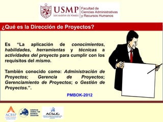 ¿Qué es la Dirección de Proyectos?
PMBOK-2012
Es “La aplicación de conocimientos,
habilidades, herramientas y técnicas a
actividades del proyecto para cumplir con los
requisitos del mismo.
También conocido como: Administración de
Proyectos; Gerencia de Proyectos;
Gerenciamiento de Proyectos; o Gestión de
Proyectos.”.
 