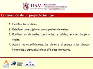 La dirección de un proyecto incluye
1. Identificar los requisitos.
2. Establecer unos objetivos claros y posibles de realizar.
3. Equilibrar las demandas concurrentes de calidad, alcance, tiempo y
costes.
4. Adaptar las especificaciones, los planes y el enfoque a las diversas
inquietudes y expectativas de los diferentes interesados.
 