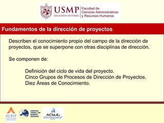 Describen el conocimiento propio del campo de la dirección de
proyectos, que se superpone con otras disciplinas de dirección.
Se componen de:
Definición del ciclo de vida del proyecto.
Cinco Grupos de Procesos de Dirección de Proyectos.
Diez Áreas de Conocimiento.
Fundamentos de la dirección de proyectos
 