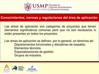Las áreas de aplicación son categorías de proyectos que tienen
elementos significativos comunes pero que no son necesarios ni
están presentes en todos los proyectos.
Las áreas de aplicación se definen, por lo general, en términos de:
Departamentos funcionales y disciplinas de respaldo.
Elementos técnicos.
Especializaciones de gestión.
Grupos de industria.
Conocimientos, normas y regulaciones del área de aplicación
 