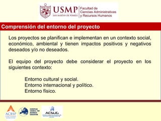 Los proyectos se planifican e implementan en un contexto social,
económico, ambiental y tienen impactos positivos y negativos
deseados y/o no deseados.
El equipo del proyecto debe considerar el proyecto en los
siguientes contexto:
Entorno cultural y social.
Entorno internacional y político.
Entorno físico.
Comprensión del entorno del proyecto
 