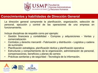 La dirección general comprende la planificación, organización, selección de
personal, ejecución y control de las operaciones de una empresa en
funcionamiento.
Incluye disciplinas de respaldo como por ejemplo:
• Gestión financiera y contabilidad - Compras y adquisiciones - Ventas y
comercialización
• Contratos y derecho mercantil - Fabricación y distribución - Logística y cadena
de suministro
• Planificación estratégica, planificación táctica y planificación operativa
• Estructuras y comportamiento de la organización, administración de personal,
compensaciones, beneficios y planes de carrera
• Prácticas sanitarias y de seguridad - Tecnología de la información.
Conocimientos y habilidades de Dirección General
 