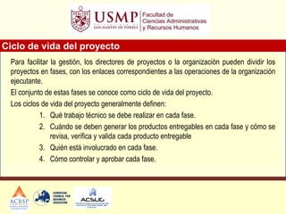 Para facilitar la gestión, los directores de proyectos o la organización pueden dividir los
proyectos en fases, con los enlaces correspondientes a las operaciones de la organización
ejecutante.
El conjunto de estas fases se conoce como ciclo de vida del proyecto.
Los ciclos de vida del proyecto generalmente definen:
1. Qué trabajo técnico se debe realizar en cada fase.
2. Cuándo se deben generar los productos entregables en cada fase y cómo se
revisa, verifica y valida cada producto entregable
3. Quién está involucrado en cada fase.
4. Cómo controlar y aprobar cada fase.
Ciclo de vida del proyecto
 