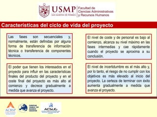 Características del ciclo de vida del proyecto
El nivel de coste y de personal es bajo al
comienzo, alcanza su nivel máximo en las
fases intermedias y cae rápidamente
cuando el proyecto se aproxima a su
conclusión.
El nivel de incertidumbre es el más alto y,
por lo tanto, el riesgo de no cumplir con los
objetivos es más elevado al inicio del
proyecto. La certeza de terminar con éxito
aumenta gradualmente a medida que
avanza el proyecto.
Las fases son secuenciales y,
normalmente, están definidas por alguna
forma de transferencia de información
técnica o transferencia de componentes
técnicos.
El poder que tienen los interesados en el
proyecto para influir en las características
finales del producto del proyecto y en el
coste final del proyecto es más alto al
comienzo y decrece gradualmente a
medida que avanza el proyecto.
 
